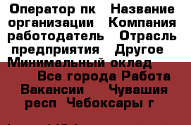 Оператор пк › Название организации ­ Компания-работодатель › Отрасль предприятия ­ Другое › Минимальный оклад ­ 42 000 - Все города Работа » Вакансии   . Чувашия респ.,Чебоксары г.